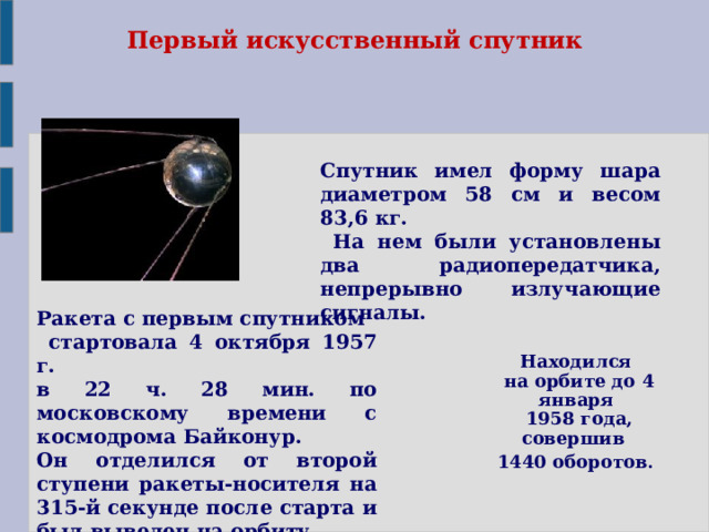  Первый искусственный спутник Спутник имел форму шара диаметром 58 см и весом 83,6 кг.  На нем были установлены два радиопередатчика, непрерывно излучающие сигналы. Ракета с первым спутником  стартовала 4 октября 1957 г. в 22 ч. 28 мин. по московскому времени с космодрома Байконур. Он отделился от второй ступени ракеты-носителя на 315-й секунде после старта и был выведен на орбиту.   Находился  на орбите до 4 января  1958 года, совершив 1440 оборотов . 