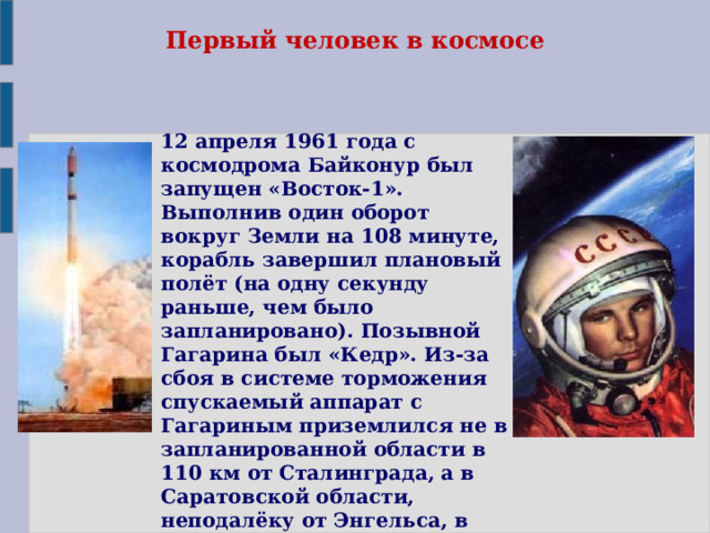 Первый человек в космосе 12 апреля 1961 года с космодрома Байконур был запущен «Восток-1». Выполнив один оборот вокруг Земли на 108 минуте, корабль завершил плановый полёт (на одну секунду раньше, чем было запланировано). Позывной Гагарина был «Кедр». Из-за сбоя в системе торможения спускаемый аппарат с Гагариным приземлился не в запланированной области в 110 км от Сталинграда, а в Саратовской области, неподалёку от Энгельса, в районе села Смеловка. 