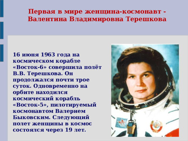 Первая в мире женщина-космонавт - Валентина Владимировна Терешкова 16 июня 1963 года на космическом корабле «Восток-6» совершила полёт В.В. Терешкова. Он продолжался почти трое суток. Одновременно на орбите находился космический корабль «Восток-5», пилотируемый космонавтом Валерием Быковским. Следующий полет женщины в космос состоялся через 19 лет. 