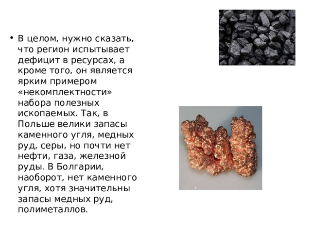 В целом, нужно сказать, что регион испытывает дефицит в ресурсах, а кроме того, он является ярким примером «некомплектности» набора полезных ископаемых. Так, в Польше велики запасы каменного угля, медных руд, серы, но почти нет нефти, газа, железной руды. В Болгарии, наоборот, нет каменного угля, хотя значительны запасы медных руд, полиметаллов. 