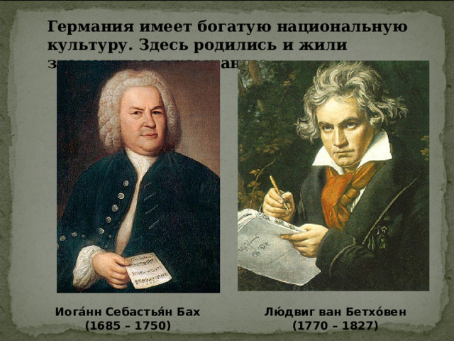 Германия имеет богатую национальную культуру. Здесь родились и жили знаменитые музыканты: Иога́нн Себастья́н Бах (1685 – 1750) Лю́двиг ван Бетхо́вен (1770 – 1827) 