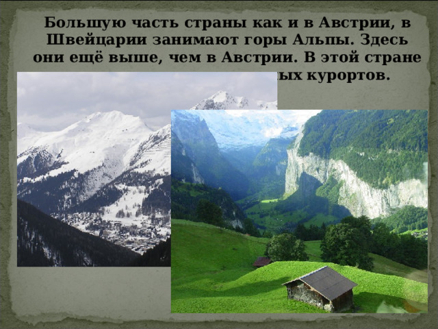 Большую часть страны как и в Австрии, в Швейцарии занимают горы Альпы. Здесь они ещё выше, чем в Австрии. В этой стране также много горнолыжных курортов. 