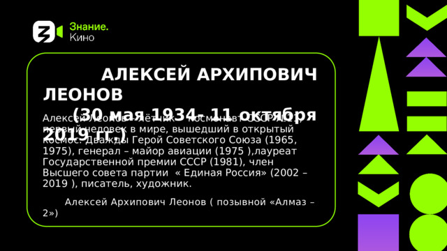  АЛЕКСЕЙ АРХИПОВИЧ ЛЕОНОВ  (30 мая 1934- 11 октября 2019 гг.) Алексей Леонов – лётчик - космонавт СССР №11, первый человек в мире, вышедший в открытый космос. Дважды Герой Советского Союза (1965, 1975), генерал – майор авиации (1975 ),лауреат Государственной премии СССР (1981), член Высшего совета партии  « Единая Россия» (2002 – 2019 ), писатель, художник.  Алексей Архипович Леонов ( позывной «Алмаз – 2») 