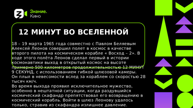 12 МИНУТ ВО ВСЕЛЕННОЙ  18 – 19 марта 1965 года совместно с Павлом Беляевым Алексей Леонов совершил полет в космос в качестве второго пилота на космическом корабле « Восход – 2». В ходе этого полёта Леонов сделал первый в истории космонавтики выход в открытый космос на высоте примерно 500 километров продолжительностью 12 МИНУТ 9 СЕКУНД, с использованием гибкой шлюзовой камеры. Он плыл в невесомости вслед за кораблем со скоростью 28 тысяч км/ч. Во время выхода проявил исключительное мужество, особенно в нештатной ситуации, когда раздувшийся космический скафандр препятствовал его возвращению в космический корабль. Войти в шлюз Леонову удалось только, стравив из скафандра излишнее давление. Присвоено звание Героя Советского Союза с вручением ордена Ленина и медали «Золотая Звезда» ВВВ 