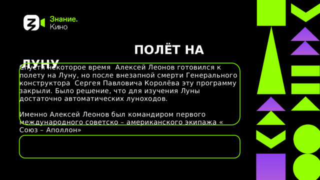  ПОЛЁТ НА ЛУНУ Спустя некоторое время Алексей Леонов готовился к полету на Луну, но после внезапной смерти Генерального конструктора Сергея Павловича Королёва эту программу закрыли. Было решение, что для изучения Луны достаточно автоматических луноходов. Именно Алексей Леонов был командиром первого международного советско – американского экипажа « Союз – Аполлон» 