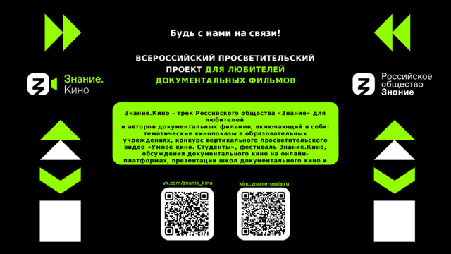 Будь с нами на связи! ВСЕРОССИЙСКИЙ ПРОСВЕТИТЕЛЬСКИЙ ПРОЕКТ ДЛЯ ЛЮБИТЕЛЕЙ ДОКУМЕНТАЛЬНЫХ ФИЛЬМОВ Знание.Кино – трек Российского общества «Знание» для любителей и авторов документальных фильмов, включающий в себя: тематические кинопоказы в образовательных учреждениях, конкурс вертикального просветительского видео «Умное кино. Студенты», фестиваль Знание.Кино, обсуждения документального кино на онлайн-платформах, презентации школ документального кино и создание киноклубов 