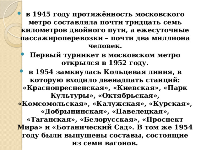 в 1945 году протяжённость московского метро составляла почти тридцать семь километров двойного пути, а ежесуточные пассажироперевозки – почти два миллиона человек. Первый турникет в московском метро открылся в 1952 году. в 1954 замкнулась Кольцевая линия, в которую входило двенадцать станций: «Краснопресненская», «Киевская», «Парк Культуры», «Октябрьская», «Комсомольская», «Калужская», «Курская», «Добрынинская», «Павелецкая», «Таганская», «Белорусская», «Проспект Мира» и «Ботанический Сад». В том же 1954 году были выпущены составы, состоящие из семи вагонов. 