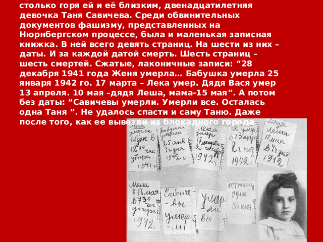 Пронзительно поведала людям о войне, принесшей столько горя ей и её близким, двенадцатилетняя девочка Таня Савичева. Среди обвинительных документов фашизму, представленных на Нюрнбергском процессе, была и маленькая записная книжка. В ней всего девять страниц. На шести из них – даты. И за каждой датой смерть. Шесть страниц –шесть смертей. Сжатые, лаконичные записи: “28 декабря 1941 года Женя умерла… Бабушка умерла 25 января 1942 го. 17 марта – Лека умер. Дядя Вася умер 13 апреля. 10 мая –дядя Леша, мама-15 мая”. А потом без даты: “Савичевы умерли. Умерли все. Осталась одна Таня ”. Не удалось спасти и саму Таню. Даже после того, как ее вывезли из блокадного города. 