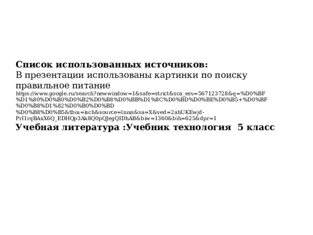 Список использованных источников: В презентации использованы картинки по поиску правильное питание https://www.google.ru/search?newwindow=1&safe=strict&sca_esv=567123728&q=%D0%BF%D1%80%D0%B0%D0%B2%D0%B8%D0%BB%D1%8C%D0%BD%D0%BE%D0%B5+%D0%BF%D0%B8%D1%82%D0%B0%D0%BD%D0%B8%D0%B5&tbm=isch&source=lnms&sa=X&ved=2ahUKEwjd-PrI1rqBAxX6Q_EDHQp3Ak8Q0pQJegQIDhAB&biw=1360&bih=625&dpr=1 Учебная литература :Учебник технология 5 класс  