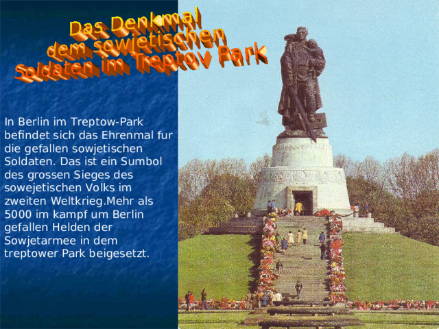 In Berlin im Treptow-Park befindet sich das Ehrenmal fur die gefallen sowjetischen Soldaten. Das ist ein Sumbol des grossen Sieges des sowejetischen Volks im zweiten Weltkrieg.Mehr als 5000 im kampf um Berlin gefallen Helden der Sowjetarmee in dem treptower Park beigesetzt. 