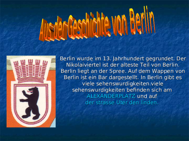 Berlin wurde im 13 . Jahrhundert gegrundet . Der Nikolaiviertel ist der alteste Teil von Berlin . Berlin liegt an der Spree . Auf dem Wappen von Berlin ist ein Bar dargestellt . In Berlin gibt es viele sehenswurdigkeiten.viele sehenswurdigkeiten befinden sich am ALEXANDERPLATZ und auf der strasse Uter den linden. 