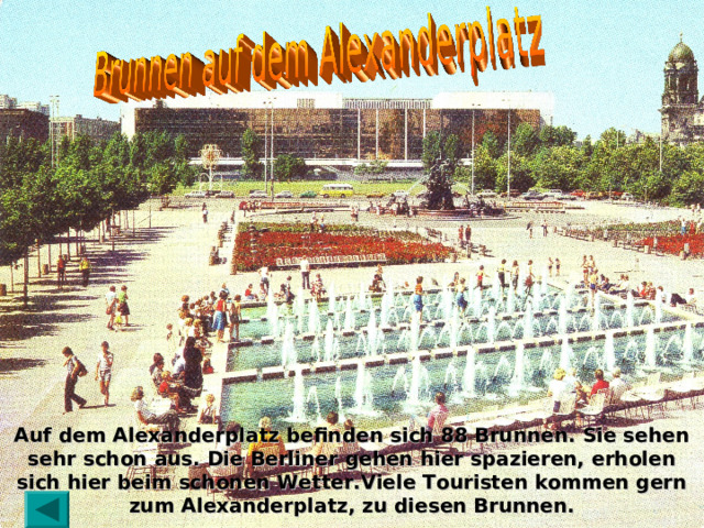 Auf dem Alexanderplatz befinden sich 88 Brunnen. Sie sehen sehr schon aus. Die Berliner gehen hier spazieren, erholen sich hier beim schonen Wetter.Viele Touristen kommen gern zum Alexanderplatz, zu diesen Brunnen. 