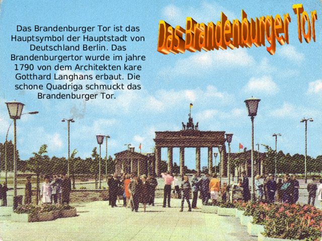 Das Brandenburger Tor ist das Hauptsymbol der Hauptstadt von Deutschland Berlin. Das Brandenburgertor wurde im jahre 1790 von dem Architekten kare Gotthard Langhans erbaut. Die schone Quadriga schmuckt das Brandenburger Tor. 