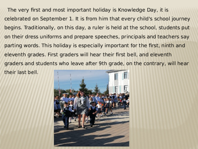  The very first and most important holiday is Knowledge Day, it is celebrated on September 1. It is from him that every child's school journey begins. Traditionally, on this day, a ruler is held at the school, students put on their dress uniforms and prepare speeches, principals and teachers say parting words. This holiday is especially important for the first, ninth and eleventh grades. First graders will hear their first bell, and eleventh graders and students who leave after 9th grade, on the contrary, will hear their last bell. 