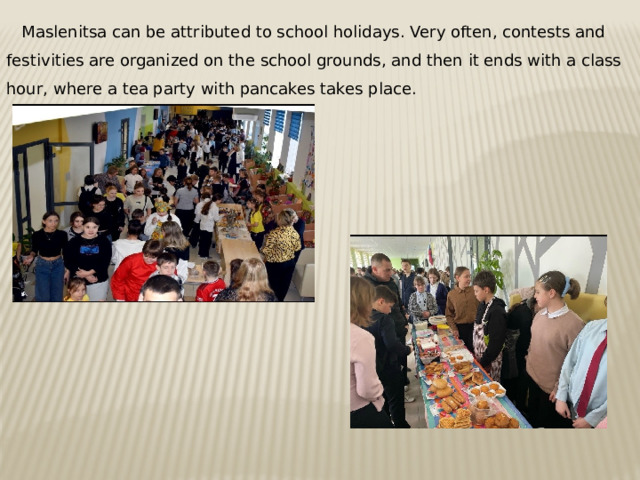 Maslenitsa can be attributed to school holidays. Very often, contests and festivities are organized on the school grounds, and then it ends with a class hour, where a tea party with pancakes takes place. 