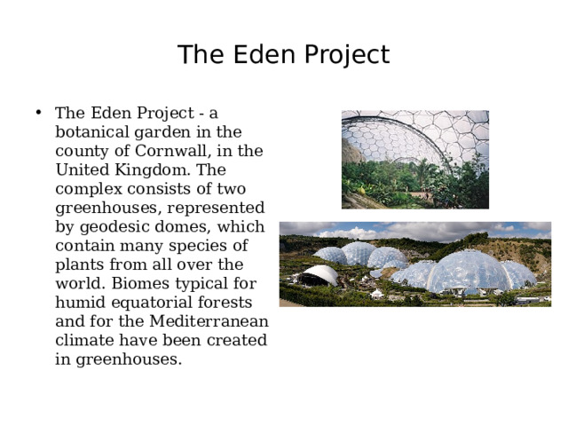 The Eden Project The Eden Project - a botanical garden in the county of Cornwall, in the United Kingdom. The complex consists of two greenhouses, represented by geodesic domes, which contain many species of plants from all over the world. Biomes typical for humid equatorial forests and for the Mediterranean climate have been created in greenhouses. 