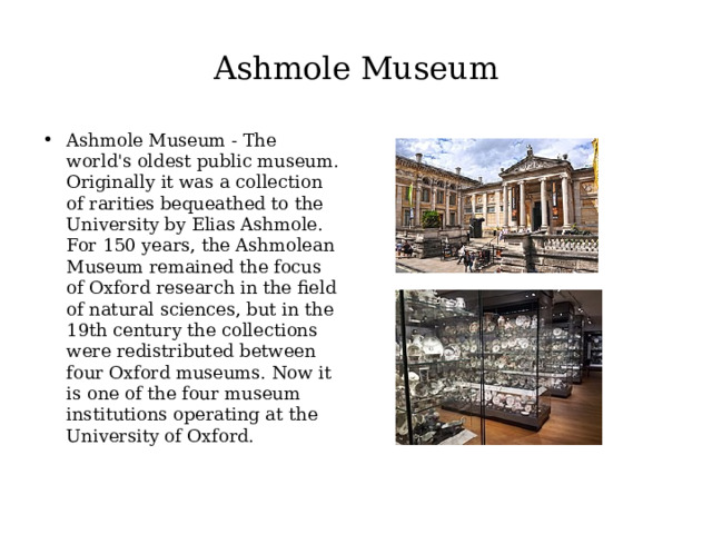 Ashmole Museum Ashmole Museum - The world's oldest public museum. Originally it was a collection of rarities bequeathed to the University by Elias Ashmole. For 150 years, the Ashmolean Museum remained the focus of Oxford research in the field of natural sciences, but in the 19th century the collections were redistributed between four Oxford museums. Now it is one of the four museum institutions operating at the University of Oxford. 