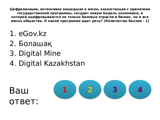 Цифровизация, интенсивно вошедшая в жизнь казахстанцев с принятием государственной программы, создает новую модель экономики, в которой оцифровываются не только базовые отрасли и бизнес, но и вся жизнь общества. О какой программе идет речь? (Количество баллов - 1) eGov.kz Болашақ Digital Mine Digital Kazakhstan 1 2 3 4 Ваш ответ: 