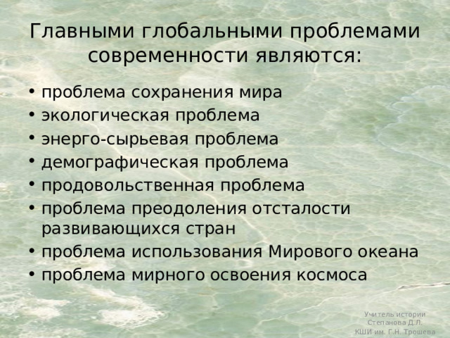 Главными глобальными проблемами современности являются: проблема сохранения мира экологическая проблема энерго-сырьевая проблема демографическая проблема продовольственная проблема проблема преодоления отсталости развивающихся стран проблема использования Мирового океана проблема мирного освоения космоса Учитель истории Степанова Д.Л. КШИ им. Г.Н. Трошева 