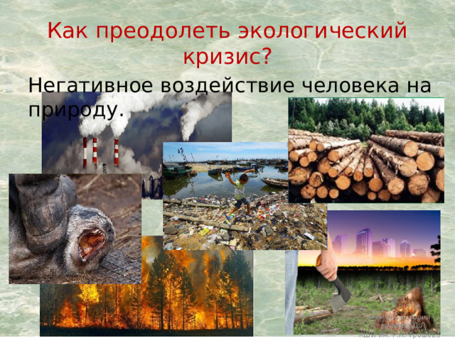 Как преодолеть экологический кризис? Негативное воздействие человека на природу. Учитель истории Степанова Д.Л. КШИ им. Г.Н. Трошева 