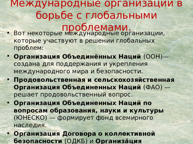 Международные организации в борьбе с глобальными проблемами. Вот некоторые международные организации, которые участвуют в решении глобальных проблем: Организация Объединённых Наций (ООН)— создана для поддержания и укрепления международного мира и безопасности. Продовольственная и сельскохозяйственная Организация Объединенных Наций  (ФАО) — решает продовольственный вопрос. Организация Объединенных Наций по вопросам образования, науки и культуры (ЮНЕСКО) — формирует фонд всемирного наследия. Организация Договора о коллективной безопасности (ОДКБ) и Организа́ция Североатланти́ческого догово́ра (НАТО). ВОЗ — организация по решению проблем здравоохранения. 