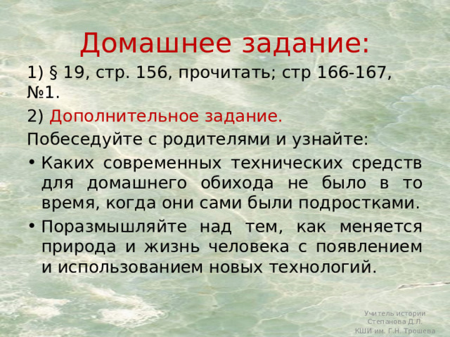 Домашнее задание: 1) § 19, стр. 156, прочитать; стр 166-167, №1. 2) Дополнительное задание.  Побеседуйте с родителями и узнайте: Каких современных технических средств для домашнего обихода не было в то время, когда они сами были подростками. Поразмышляйте над тем, как меняется природа и жизнь человека с появлением и использованием новых технологий. Учитель истории Степанова Д.Л. КШИ им. Г.Н. Трошева 