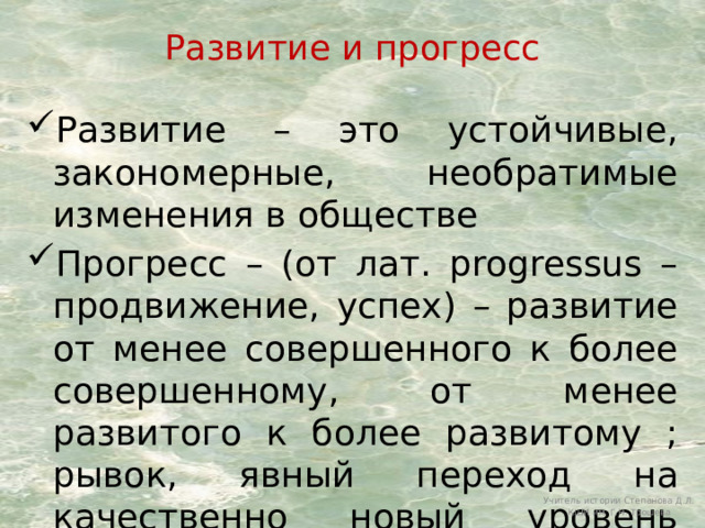 Развитие и прогресс Развитие – это устойчивые, закономерные, необратимые изменения в обществе Прогресс – (от лат. рrogressus – продвижение, успех) – развитие от менее совершенного к более совершенному, от менее развитого к более развитому ; рывок, явный переход на качественно новый уровень развития. Учитель истории Степанова Д.Л. КШИ им. Г.Н. Трошева 