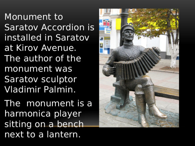 Monument to Saratov Accordion is installed in Saratov at Kirov Avenue. The author of the monument was Saratov sculptor Vladimir Palmin. The monument is a harmonica player sitting on a bench next to a lantern. 