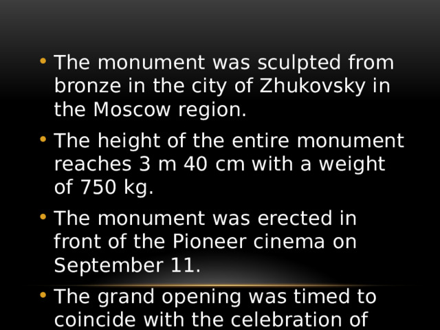 The monument was sculpted from bronze in the city of Zhukovsky in the Moscow region. The height of the entire monument reaches 3 m 40 cm with a weight of 750 kg. The monument was erected in front of the Pioneer cinema on September 11. The grand opening was timed to coincide with the celebration of the City Day — September 12 