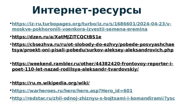 Интернет-ресурсы https://iz-ru.turbopages.org/turbo/iz.ru/s/1686601/2024-04-23/v-moskve-pokhoronili-voenkora-izvestii-semena-eremina https://dzen.ru/a/XatMJZiTCQCtBS1e  https://cbsezhva.ru/ru/ot-slobody-do-ezhvy/pobede-posvyashchaetsya/proekt-oni-pisali-pobedu/surkov-aleksey-aleksandrovich.php  https://weekend.rambler.ru/other/44382420-frontovoy-reporter-i-poet-110-let-nazad-rodilsya-aleksandr-tvardovskiy/  https://ru.m.wikipedia.org/wiki/  https://warheroes.ru/hero/hero.asp?Hero_id=601 http://redstar.ru/zhil-odnoj-zhiznyu-s-bojtsami-i-komandirami/?ysclid=lve1v19hpy802745073 https://stihi.ru/?refresh&ysclid=lve3rxk76p896409288  