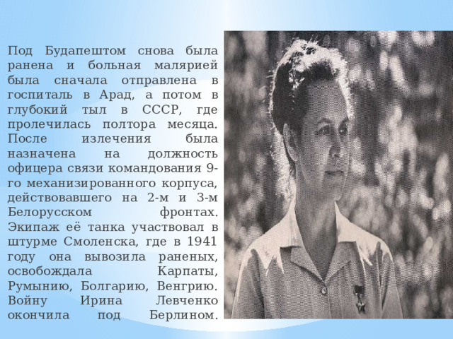 Под Будапештом снова была ранена и больная малярией была сначала отправлена в госпиталь в Арад, а потом в глубокий тыл в СССР, где пролечилась полтора месяца. После излечения была назначена на должность офицера связи командования 9-го механизированного корпуса, действовавшего на 2-м и 3-м Белорусском фронтах.  Экипаж её танка участвовал в штурме Смоленска, где в 1941 году она вывозила раненых, освобождала Карпаты, Румынию, Болгарию, Венгрию. Войну Ирина Левченко окончила под Берлином.     