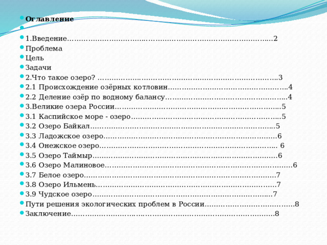 Оглавление   1.Введение……………………………..……………………………………………...2 Проблема Цель Задачи 2.Что такое озеро? ……………….….……………………………………………….3 2.1 Происхождение озёрных котловин…………………………………………….4 2.2 Деление озёр по водному балансу……………………………………………..4 3.Великие озера России………………….…………………………………………..5 3.1 Каспийское море - озеро………………………………………………………..5 3.2 Озеро Байкал……………………………………………………………………..5 3.3 Ладожское озеро…………………………………………………………………6 3.4 Онежское озеро………………………………………………………………….. 6 3.5 Озеро Таймыр……………………………………………………………………..6 3.6 Озеро Малиновое………………………………………………………………………6 3.7 Белое озеро………………………………………………………………………..7 3.8 Озеро Ильмень……………………………………………………………………7 3.9 Чудское озеро…………………………………………………………………...7 Пути решения экологических проблем в России…………………………………8 Заключение……………………….….………………………………………………..8 