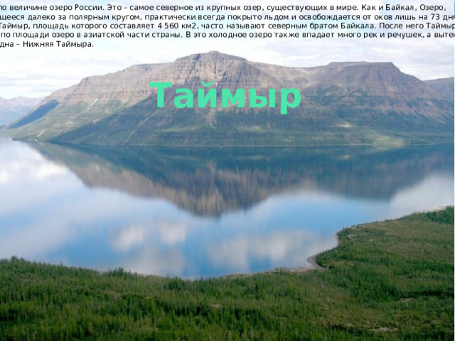 Пятое по величине озеро России. Это – самое северное из крупных озер, существующих в мире. Как и Байкал, Озеро, находящееся далеко за полярным кругом, практически всегда покрыто льдом и освобождается от оков лишь на 73 дня в году. Озеро Таймыр, площадь которого составляет 4 560 км2, часто называют северным братом Байкала. После него Таймыр – второе по площади озеро в азиатской части страны. В это холодное озеро также впадает много рек и речушек, а вытекает лишь одна – Нижняя Таймыра. Таймыр 