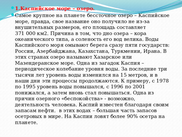 1.Каспийское море – озеро. Самое крупное на планете бессточное озеро – Каспийское море, правда, свое название оно получило не из-за внушительных размеров, его площадь составляет 371 000 км2. Причина в том, что дно озера – кора океанического типа, а соленость его вод велика. Воды Каспийского моря омывают берега сразу пяти государств: России, Азербайджана, Казахстана, Туркмении, Ирана. В этих странах озеро называют Хазарское или Мазендеранское море. Одна из загадок Каспия – периодическое колебание уровня воды. За последние три тысячи лет уровень воды изменился на 15 метров, и в наши дни эти процессы продолжаются. К примеру, с 1978 по 1995 уровень воды повышался, с 1996 по 2001 понижался, а затем вновь стал повышаться. Одна из причин озерного «беспокойства» - возможно, деятельность человека. Каспий известен благодаря своим запасам нефти.  в этих водах – большая часть запасов осетровых в мире. На Каспии ловят более 90% осетра на планете. 