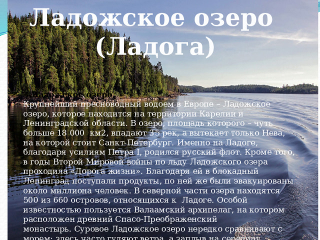 Ладожское озеро (Ладога) 3.Ладожское озеро. Крупнейший пресноводный водоем в Европе – Ладожское озеро, которое находится на территории Карелии и Ленинградской области. В озеро, площадь которого – чуть больше 18 000  км2, впадают 35 рек, а вытекает только Нева, на которой стоит Санкт-Петербург. Именно на Ладоге, благодаря усилиям Петра I, родился русский флот. Кроме того, в годы Второй Мировой войны по льду Ладожского озера проходила «Дорога жизни». Благодаря ей в блокадный Ленинград поступали продукты, по ней же были эвакуированы около миллиона человек. В северной части озера находятся 500 из 660 островов, относящихся к  Ладоге. Особой известностью пользуется Валаамский архипелаг, на котором расположен древний Спасо-Преображенский монастырь. Суровое Ладожское озеро нередко сравнивают с морем: здесь часто гуляют ветра, а заплыв на середину Ладоги, вы не сможете увидеть противоположный берег. 