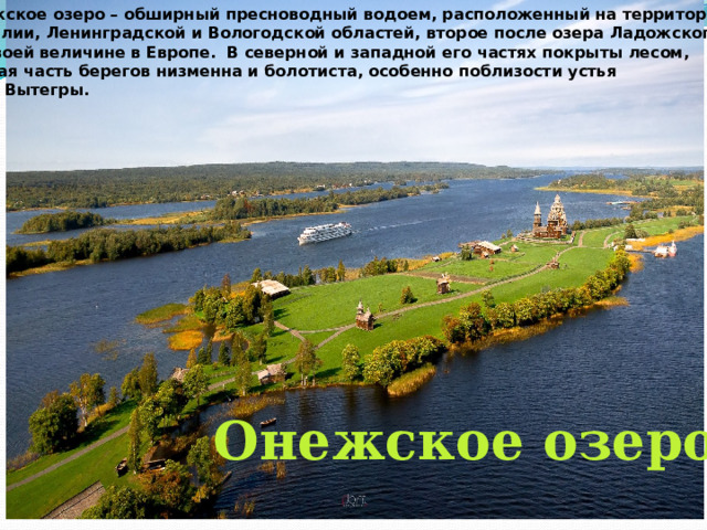 Онежское озеро – обширный пресноводный водоем, расположенный на территории Карелии, Ленинградской и Вологодской областей, второе после озера Ладожского по своей величине в Европе.  В северной и западной его частях покрыты лесом, южная часть берегов низменна и болотиста, особенно поблизости устья реки Вытегры.  Онежское озеро 