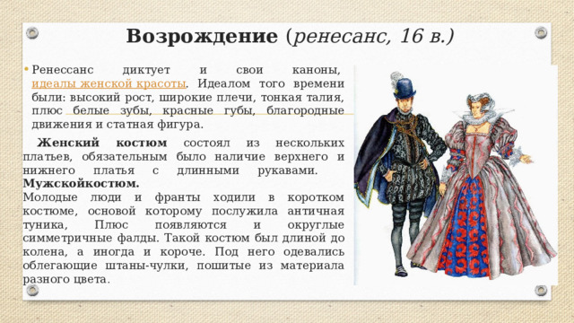 Возрождение ( ренесанс, 16 в.) Ренессанс диктует и свои каноны,  идеалы женской красоты . Идеалом того времени были: высокий рост, широкие плечи, тонкая талия, плюс белые зубы, красные губы, благородные движения и статная фигура.  Женский костюм состоял из нескольких платьев, обязательным было наличие верхнего и нижнего платья с длинными рукавами.  Мужскойкостюм.    Молодые люди и франты ходили в коротком костюме, основой которому послужила античная туника, Плюс появляются и округлые симметричные фалды. Такой костюм был длиной до колена, а иногда и короче. Под него одевались облегающие штаны-чулки, пошитые из материала разного цвета . 