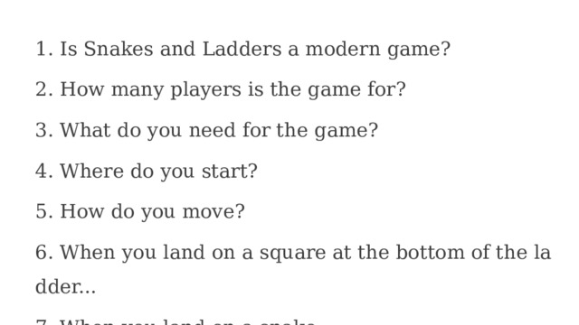 1. Is Snakes and Ladders a modern game? 2. How many players is the game for? 3. What do you need for the game? 4. Where do you start? 5. How do you move? 6. When you land on a square at the bottom of the ladder... 7. When you land on a snake... 