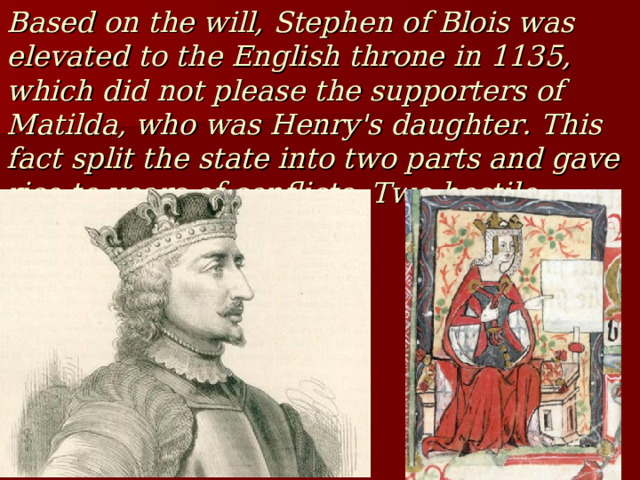 Based on the will, Stephen of Blois was elevated to the English throne in 1135, which did not please the supporters of Matilda, who was Henry's daughter. This fact split the state into two parts and gave rise to years of conflicts. Two hostile camps were formed. 