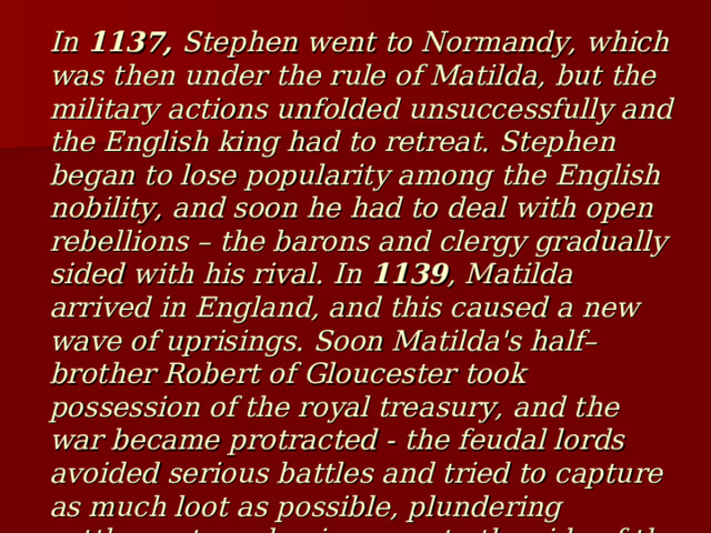 In 1137, Stephen went to Normandy, which was then under the rule of Matilda, but the military actions unfolded unsuccessfully and the English king had to retreat. Stephen began to lose popularity among the English nobility, and soon he had to deal with open rebellions – the barons and clergy gradually sided with his rival. In 1139 , Matilda arrived in England, and this caused a new wave of uprisings. Soon Matilda's half–brother Robert of Gloucester took possession of the royal treasury, and the war became protracted - the feudal lords avoided serious battles and tried to capture as much loot as possible, plundering settlements and going over to the side of the one who pays the most. 