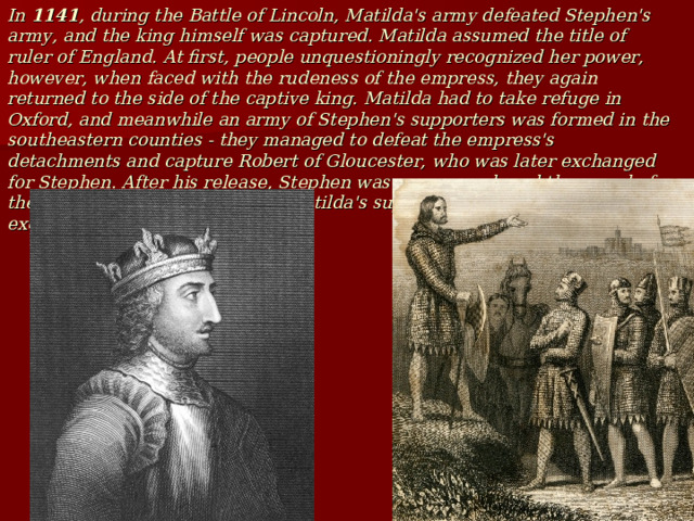 In 1141 , during the Battle of Lincoln, Matilda's army defeated Stephen's army, and the king himself was captured. Matilda assumed the title of ruler of England. At first, people unquestioningly recognized her power, however, when faced with the rudeness of the empress, they again returned to the side of the captive king. Matilda had to take refuge in Oxford, and meanwhile an army of Stephen's supporters was formed in the southeastern counties - they managed to defeat the empress's detachments and capture Robert of Gloucester, who was later exchanged for Stephen. After his release, Stephen was re-crowned, and the synod of the English Church threatened Matilda's supporters with excommunication. 