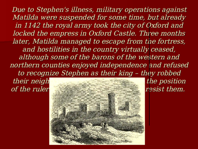 Due to Stephen's illness, military operations against Matilda were suspended for some time, but already in 1142 the royal army took the city of Oxford and locked the empress in Oxford Castle. Three months later, Matilda managed to escape from the fortress, and hostilities in the country virtually ceased, although some of the barons of the western and northern counties enjoyed independence and refused to recognize Stephen as their king – they robbed their neighbors without hindrance, and the position of the ruler of England was too weak to resist them. 