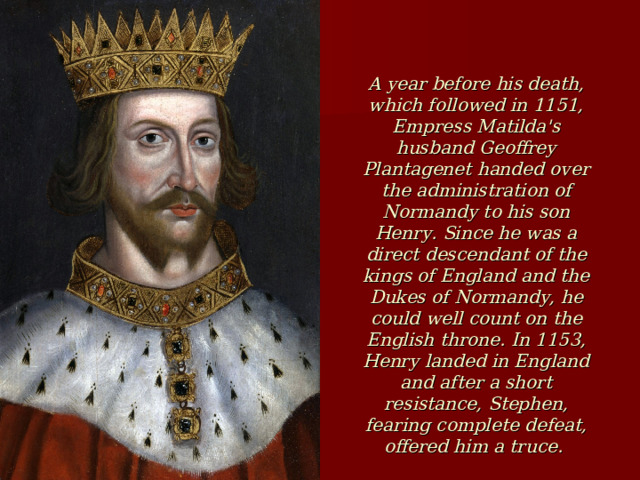 A year before his death, which followed in 1151, Empress Matilda's husband Geoffrey Plantagenet handed over the administration of Normandy to his son Henry. Since he was a direct descendant of the kings of England and the Dukes of Normandy, he could well count on the English throne. In 1153, Henry landed in England and after a short resistance, Stephen, fearing complete defeat, offered him a truce. The parties signed the peace Treaty of Wallingford, recognizing Henry as the heir to the English throne and leaving Stephen's youngest son possessions in Normandy and England. On October 25, 1154, Stephen died, and on December 19 of the same year, the coronation of Henry II took place, which gave rise to a new Plantagenet dynasty. This was soon followed by the formation of the 