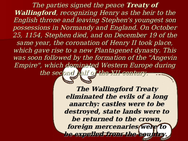 The parties signed the peace Treaty of Wallingford , recognizing Henry as the heir to the English throne and leaving Stephen's youngest son possessions in Normandy and England. On October 25, 1154, Stephen died, and on December 19 of the same year, the coronation of Henry II took place, which gave rise to a new Plantagenet dynasty. This was soon followed by the formation of the 