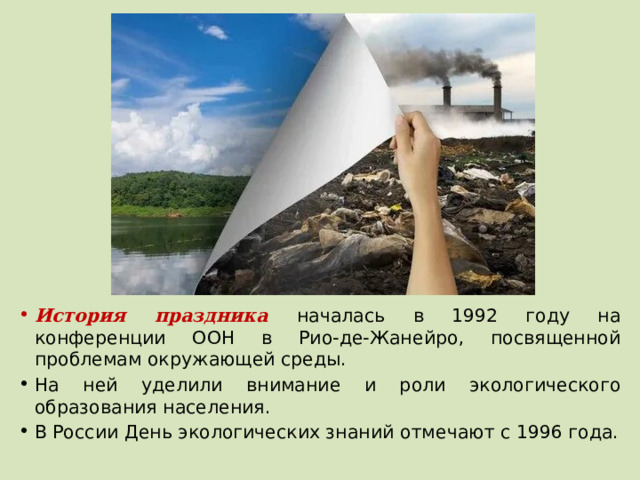 История праздника началась в 1992 году на конференции ООН в Рио-де-Жанейро, посвященной проблемам окружающей среды. На ней уделили внимание и роли экологического образования населения. В России День экологических знаний отмечают с 1996 года. 