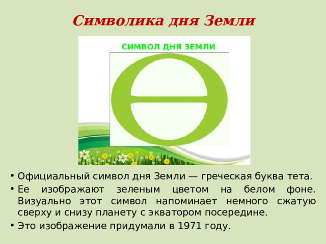 Символика дня Земли Официальный символ дня Земли — греческая буква тета. Ее изображают зеленым цветом на белом фоне. Визуально этот символ напоминает немного сжатую сверху и снизу планету с экватором посередине. Это изображение придумали в 1971 году. 