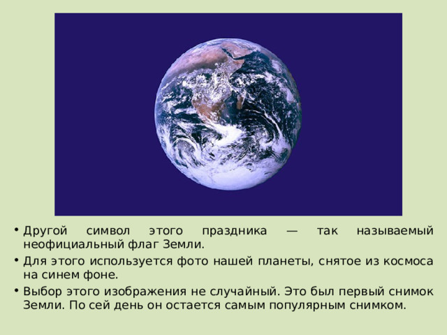 Другой символ этого праздника — так называемый неофициальный флаг Земли. Для этого используется фото нашей планеты, снятое из космоса на синем фоне. Выбор этого изображения не случайный. Это был первый снимок Земли. По сей день он остается самым популярным снимком. 