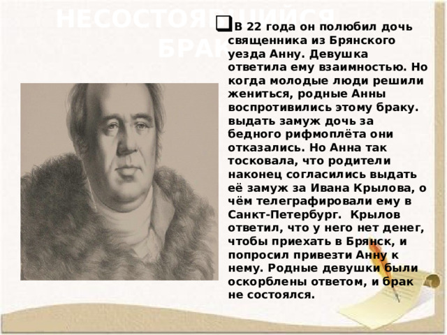 Несостоявшийся брак В 22 года он полюбил дочь священника из Брянского уезда Анну. Девушка ответила ему взаимностью. Но когда молодые люди решили жениться, родные Анны воспротивились этому браку. выдать замуж дочь за бедного рифмоплёта они отказались. Но Анна так тосковала, что родители наконец согласились выдать её замуж за Ивана Крылова, о чём телеграфировали ему в Санкт-Петербург. Крылов ответил, что у него нет денег, чтобы приехать в Брянск, и попросил привезти Анну к нему. Родные девушки были оскорблены ответом, и брак не состоялся. 