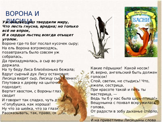 ВОРОНА И ЛИСИЦА Уж сколько раз твердили миру, Что лесть гнусна, вредна; но только всё не впрок, И в сердце льстец всегда отыщет уголок. Вороне где-то Бог послал кусочек сыру; На ель Ворона взгромоздясь, позавтракать было совсем уж собралась, Да призадумалась, а сыр во рту держала. На ту беду Лиса близёхонько бежала; Вдруг сырный дух Лису остановил: Лисица видит сыр, Лисицу сыр пленил. Плутовка к дереву на цыпочках подходит; Вертит хвостом, с Вороны глаз не сводит И говорит так сладко, чуть дыша: «Голубушка, как хороша! Ну что за шейка, что за глазки! Рассказывать, так, право, сказки! Какие пёрышки! Какой носок! И, верно, ангельский быть должен голосок! Спой, светик, не стыдись! Что, ежели, сестрица, При красоте такой и петь ты мастерица, — Ведь ты б у нас была царь-птица!» Вещуньина с похвал вскружилась голова, От радости в зобу дыханье спёрло, — И на приветливы Лисицыны слова Ворона каркнула во всё воронье горло: Сыр выпал—с ним была плутовка такова. 