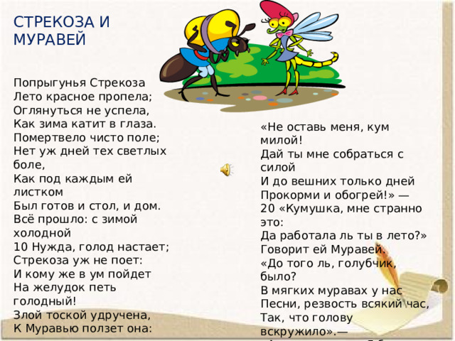 СТРЕКОЗА И МУРАВЕЙ Попрыгунья Стрекоза Лето красное пропела; Оглянуться не успела, Как зима катит в глаза. Помертвело чисто поле; Нет уж дней тех светлых боле, Как под каждым ей листком Был готов и стол, и дом. Всё прошло: с зимой холодной 10 Нужда, голод настает; Стрекоза уж не поет: И кому же в ум пойдет На желудок петь голодный! Злой тоской удручена, К Муравью ползет она: «Не оставь меня, кум милой! Дай ты мне собраться с силой И до вешних только дней Прокорми и обогрей!» — 20 «Кумушка, мне странно это: Да работала ль ты в лето?» Говорит ей Муравей. «До того ль, голубчик, было? В мягких муравах у нас Песни, резвость всякий час, Так, что голову вскружило».— «А, так ты...» — «Я без души Лето целое всё пела».— «Ты всё пела? это дело: 30 Так поди же, попляши!» 